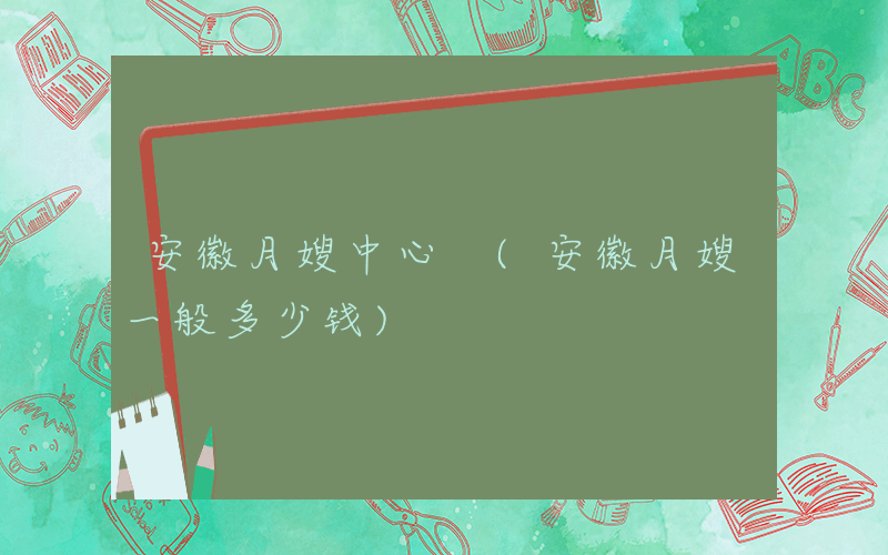 安徽月嫂中心 (安徽月嫂一般多少钱)